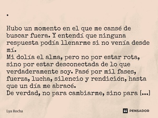 . Hubo un momento en el que me cansé de buscar fuera. Y entendí que ninguna respuesta podía llenarme si no venía desde mí. Mi dolía el alma, pero no por estar ... Frase de Lya Rocha.