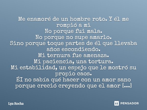 Me enamoré de un hombre roto. Y él me rompió a mi No porque fui mala. No porque no supe amarlo. Sino porque toque partes de él que llevaba años escondiendo. Mi... Frase de Lya Rocha.