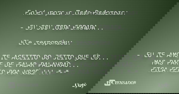 Falei para o Todo-Poderoso: - EU SOU TODA ERRADA... Ele respondeu: - EU TE AMO,TE ACEIITO DO JEITO QUE ÉS... MAS PARE DE FALAR PALAVRÃO... FICA FEIO PRA VOCÊ !!... Frase de Lydy.