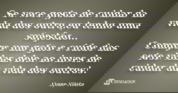 Se voce gosta de cuidar da vida dos outro,eu tenho uma sujestão... Compre um gato e cuide das sete vidas dele ao inves de cuidar da vida dos outros!... Frase de Lyene Vieira..