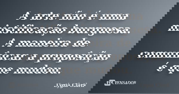 A arte não é uma mistificação burguesa. A maneira de comunicar a proposição é que mudou.... Frase de Lygia Clark.