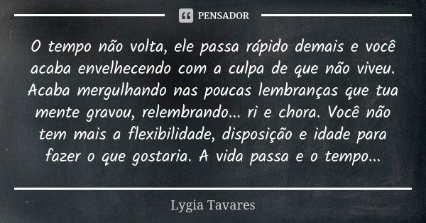 O tempo não volta, ele passa rápido demais e você acaba envelhecendo com a culpa de que não viveu. Acaba mergulhando nas poucas lembranças que tua mente gravou,... Frase de Lygia Tavares.