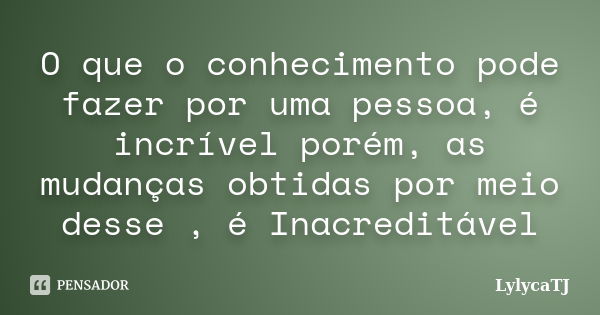 O que o conhecimento pode fazer por uma pessoa, é incrível porém, as mudanças obtidas por meio desse , é Inacreditável... Frase de LylycaTJ.