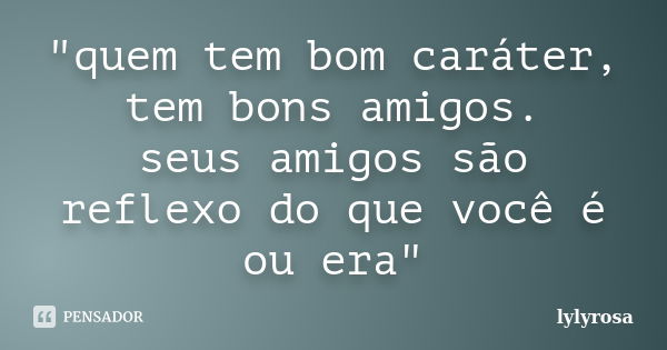 "quem tem bom caráter, tem bons amigos. seus amigos são reflexo do que você é ou era"... Frase de lylyrosa.