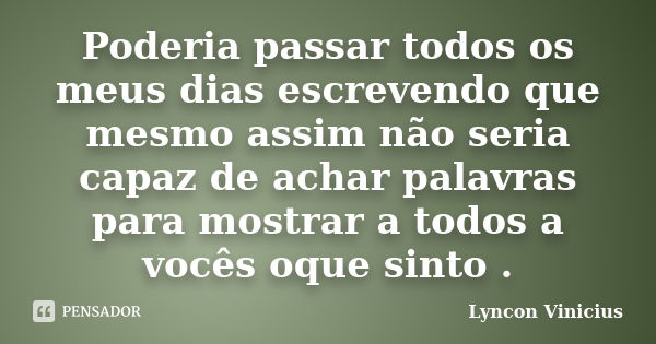 Poderia passar todos os meus dias escrevendo que mesmo assim não seria capaz de achar palavras para mostrar a todos a vocês oque sinto .... Frase de Lyncon Vinicius.