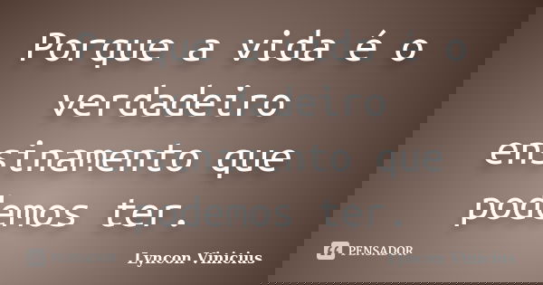 Porque a vida é o verdadeiro ensinamento que podemos ter.... Frase de Lyncon Vinicius.