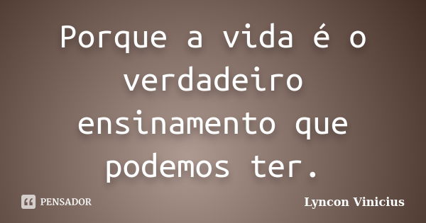 Porque a vida é o verdadeiro ensinamento que podemos ter.... Frase de Lyncon Vinicius.