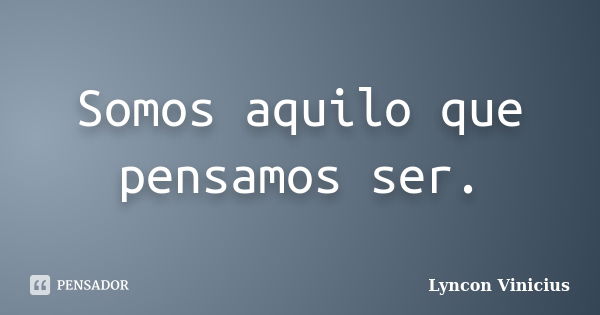 Somos aquilo que pensamos ser.... Frase de Lyncon Vinicius.