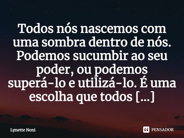 ⁠Todos nós nascemos com uma sombra dentro de nós. Podemos sucumbir ao seu poder, ou podemos superá-lo e utilizá-lo. É uma escolha que todos devemos fazer.... Frase de Lynette Noni.