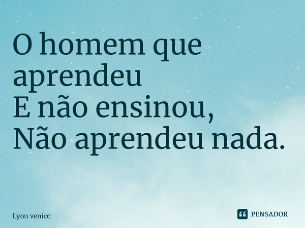 O homem que aprendeu E não ensinou, Não aprendeu nada. ⁠... Frase de Lyon venicci.