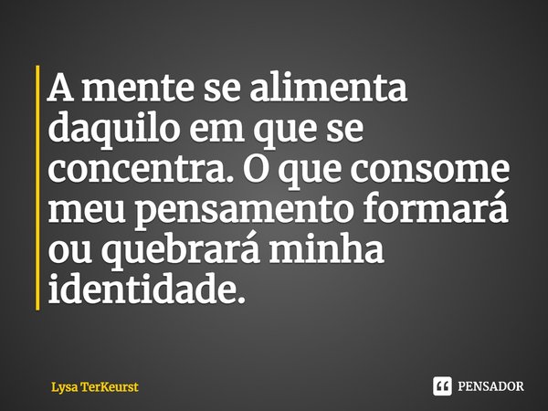 ⁠A mente se alimenta daquilo em que se concentra. O que consome meu pensamento formará ou quebrará minha identidade.... Frase de Lysa TerKeurst.