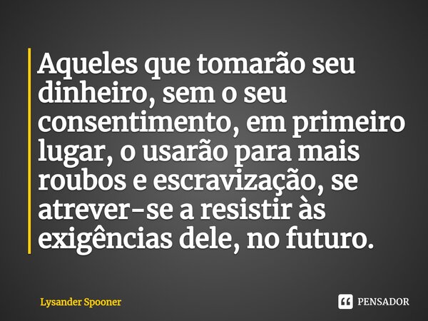 ⁠⁠⁠Aqueles que tomarão seu dinheiro, sem o seu consentimento, em primeiro lugar, o usarão para mais roubos e escravização, se atrever-se a resistir às exigência... Frase de Lysander Spooner.