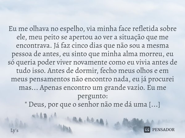 
Eu me olhava no espelho, via minha face refletida sobre ele, meu peito se apertou ao ver a situação que me encontrava. Já faz cinco dias que não sou a mesma p... Frase de Ly's.