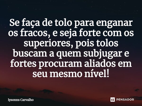 ⁠Se faça de tolo para enganar os fracos, e seja forte com os superiores, pois tolos buscam a quem subjugar e fortes procuram aliados em seu mesmo nível!... Frase de Lysonns Carvalho.