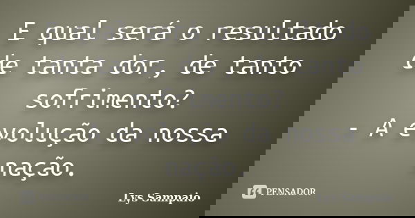 E qual será o resultado de tanta dor, de tanto sofrimento? - A evolução da nossa nação.... Frase de Lys Sampaio.
