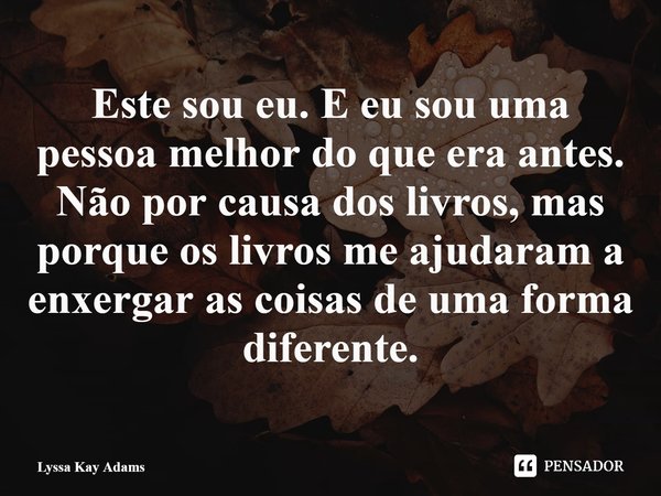 ⁠Este sou eu. E eu sou uma pessoa melhor do que era antes. Não por causa dos livros, mas porque os livros me ajudaram a enxergar as coisas de uma forma diferent... Frase de Lyssa Kay Adams.