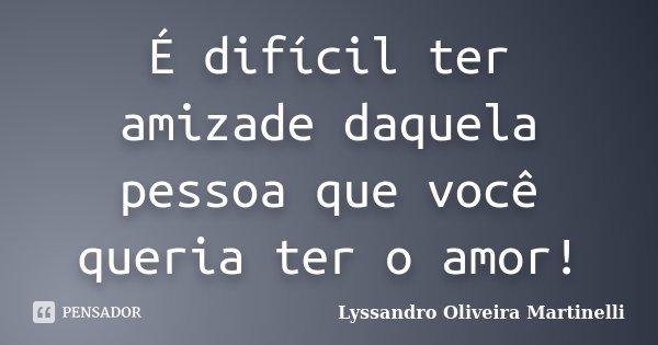 É difícil ter amizade daquela pessoa que você queria ter o amor!... Frase de Lyssandro Oliveira Martinelli.