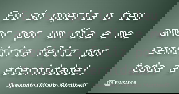 Eu só queria o teu amor por um dia e me sentiria feliz por toda a eternidade!... Frase de Lyssandro Oliveira Martinelli.