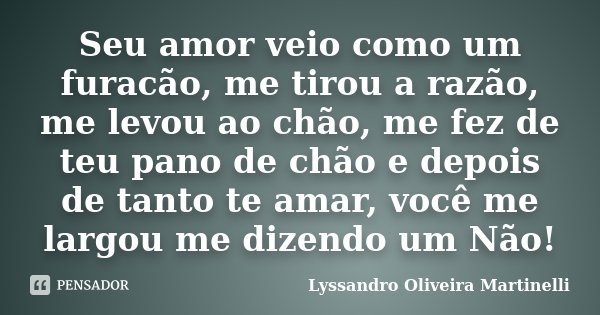 Seu amor veio como um furacão, me tirou a razão, me levou ao chão, me fez de teu pano de chão e depois de tanto te amar, você me largou me dizendo um Não!... Frase de Lyssandro Oliveira Martinelli.