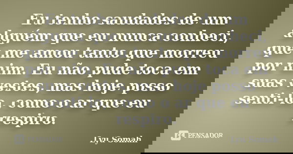 Eu tenho saudades de um alguém que eu nunca conheci, que me amou tanto que morreu por mim. Eu não pude toca em suas vestes, mas hoje posso senti-lo, como o ar q... Frase de Lyu Somah.