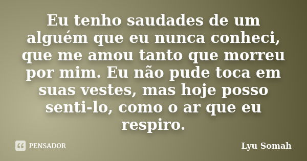 Eu tenho saudades de um alguém que eu nunca conheci, que me amou tanto que morreu por mim. Eu não pude toca em suas vestes, mas hoje posso senti-lo, como o ar q... Frase de Lyu Somah.