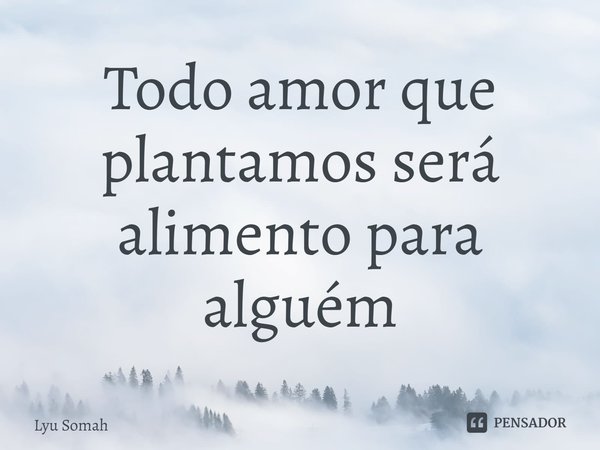 Todo amor que plantamos será alimento para alguém... Frase de Lyu Somah.