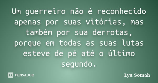 Um guerreiro não é reconhecido apenas por suas vitórias, mas também por sua derrotas, porque em todas as suas lutas esteve de pé até o último segundo.... Frase de Lyu Somah.