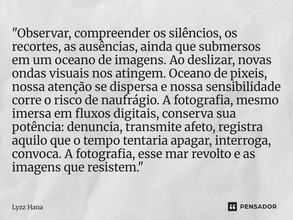 "Observar, compreender os silêncios, os recortes, as ausências, ainda que submersos em um oceano de imagens. Ao deslizar, novas ondas visuais nos atingem. ... Frase de Lyzz Hana.