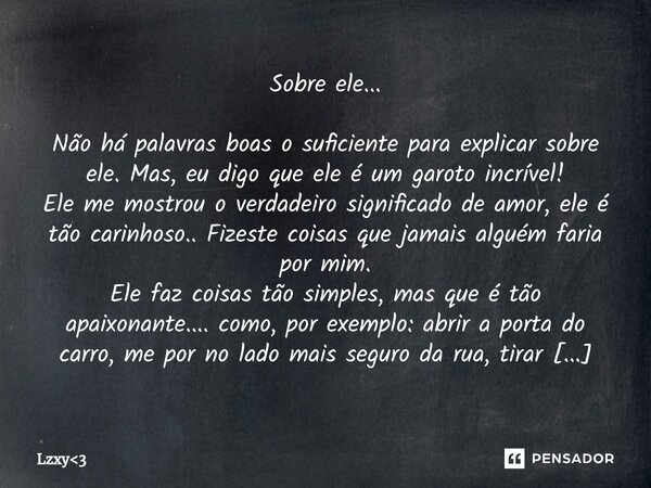 Sobre ele... Não há palavras boas o suficiente para explicar sobre ele. Mas, eu digo que ele é um garoto incrível! Ele me mostrou o verdadeiro significado de a... Frase de Lzxy3.