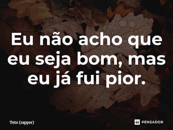 Eu não acho que eu seja bom, mas eu já fui pior.... Frase de Teto (rapper).