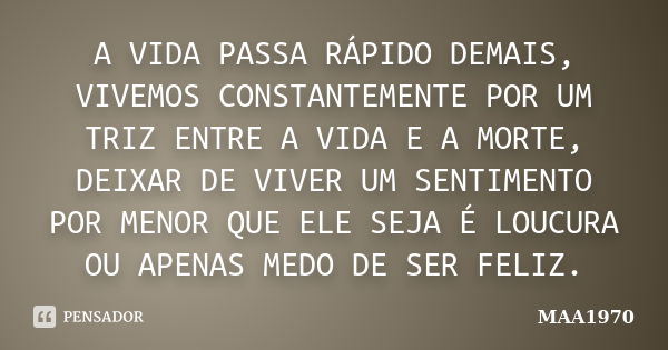 A VIDA PASSA RÁPIDO DEMAIS, VIVEMOS CONSTANTEMENTE POR UM TRIZ ENTRE A VIDA E A MORTE, DEIXAR DE VIVER UM SENTIMENTO POR MENOR QUE ELE SEJA É LOUCURA OU APENAS ... Frase de MAA1970.