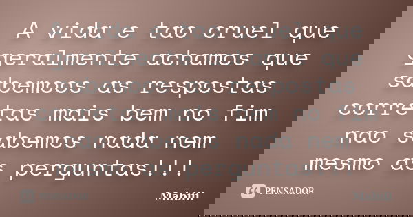 A vida e tao cruel que geralmente achamos que sabemoos as respostas corretas mais bem no fim nao sabemos nada nem mesmo as perguntas!!!... Frase de Mabiii.