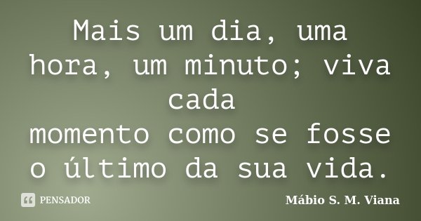 Mais um dia, uma hora, um minuto; viva cada momento como se fosse o último da sua vida.... Frase de Mábio S. M. Viana.