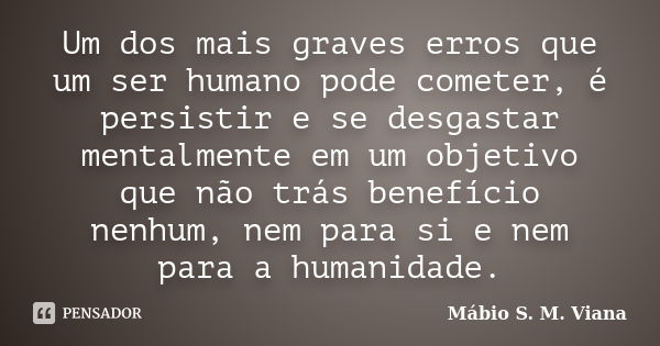 Um dos mais graves erros que um ser humano pode cometer, é persistir e se desgastar mentalmente em um objetivo que não trás benefício nenhum, nem para si e nem ... Frase de Mábio S. M. Viana.