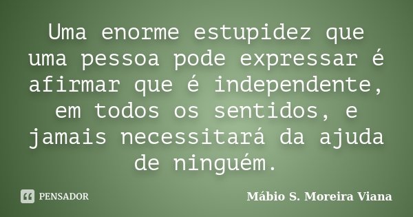 Uma enorme estupidez que uma pessoa pode expressar é afirmar que é independente, em todos os sentidos, e jamais necessitará da ajuda de ninguém.... Frase de Mábio S. Moreira Viana.