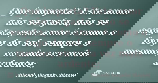 _Que importa? Este amor não se gasta, não se esgota; este amor é como o fogo do sol, sempre o mesmo, ou cada vez mais ardente;... Frase de Macedo Joaquim Manuel.