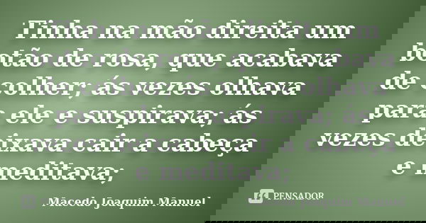Tinha na mão direita um botão de rosa, que acabava de colher; ás vezes olhava para ele e suspirava; ás vezes deixava cair a cabeça e meditava;... Frase de Macedo Joaquim Manuel.