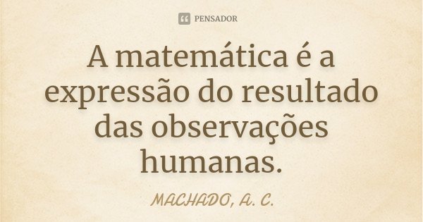 A matemática é a expressão do resultado das observações humanas.... Frase de MACHADO, A. C..