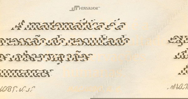 A matemática é a expressão do resultado das observações humanas.... Frase de MACHADO, A. C..