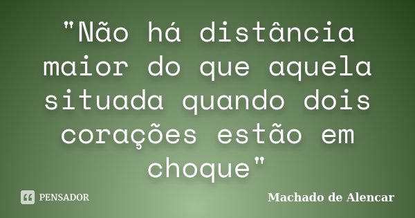 "Não há distância maior do que aquela situada quando dois corações estão em choque"... Frase de Machado de Alencar.