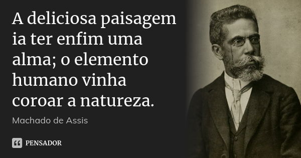 A deliciosa paisagem ia ter enfim uma alma; o elemento humano vinha coroar a natureza.... Frase de Machado de Assis.