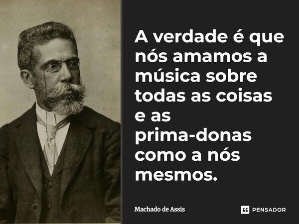 A verdade é que nós amamos a música sobre todas as coisas e as prima-donas como a nós mes­mos.... Frase de Machado de Assis.