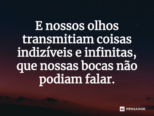 E nossos olhos transmitiam coisas indizíveis e infinitas, que nossas bocas não podiam falar.