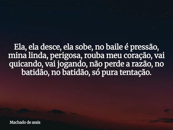Ela, ela desce, ela sobe, no baile é pressão, mina linda, perigosa, rouba meu coração, vai quicando, vai jogando, não perde a razão, no batidão, no batidão, só ... Frase de Machado de assis.