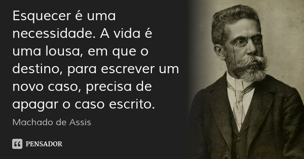 Esquecer é uma necessidade. A vida é uma lousa, em que o destino, para escrever um novo caso, precisa de apagar o caso escrito.... Frase de Machado de Assis.