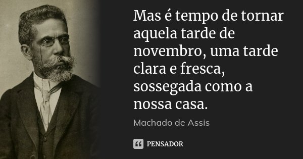 Mas é tempo de tornar aquela tarde de novembro, uma tarde clara e fresca, sossegada como a nossa casa.... Frase de Machado de Assis.