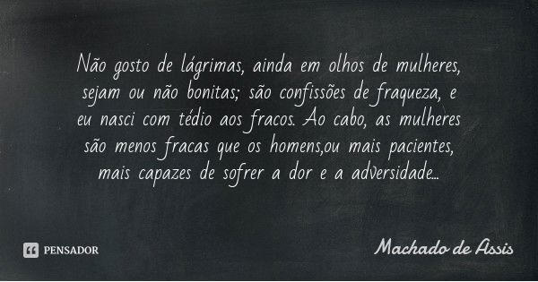 Não gosto de lágrimas, ainda em olhos de mulheres, sejam ou não bonitas; são confissões de fraqueza, e eu nasci com tédio aos fracos. Ao cabo, as mulheres são m... Frase de Machado de Assis.