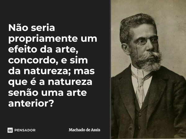 Não seria propriamente um efeito da arte, concordo, e sim da natureza; mas que é a natureza senão uma arte anterior?... Frase de Machado de Assis.