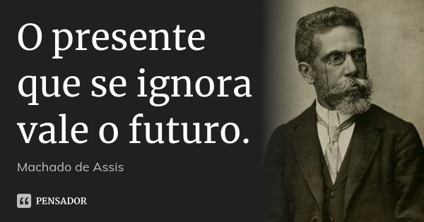O presente que se ignora vale o futuro.... Frase de Machado de Assis.