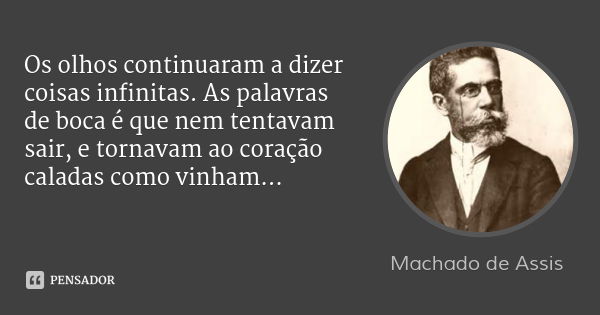 Os olhos continuaram a dizer coisas infinitas. As palavras de boca é que nem tentavam sair, e tornavam ao coração caladas como vinham...... Frase de Machado de Assis.